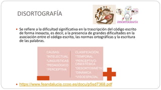 DISORTOGRAFÍA
 Se refiere a la dificultad significativa en la trascripción del código escrito
de forma inexacta, es decir, a la presencia de grandes dificultades en la
asociación entre el código escrito, las normas ortográficas y la escritura
de las palabras.
 https://www.feandalucia.ccoo.es/docu/p5sd7368.pdf
CAUSAS:
*INTELECTUAL
*LINGUÌSTICAS
*PEDAGÒGICO
*PERCEPTIVA
CLASIFICACIÒN:
*TEMPORAL
*PERCEPTIVO-
CINESTÈSICA
*DESORTOSINÈTICA
*DINÀMICA
*VISOESPACIAL
 