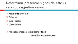 Determinar presencia signos de estasis venosa(congesti ó n venosa) Pigmentaci ó n piel Edema Induraci ó n Ulceraci ó n Frecuentemente: epidermofitosis cambios eccematosos 
