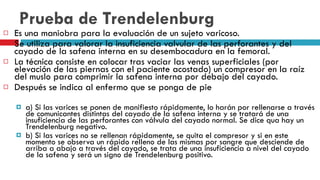 Prueba de Trendelenburg Es una maniobra para la evaluación de un sujeto varicoso.  Se utiliza para valorar la insuficiencia valvular de las perforantes y del cayado de la safena interna en su desembocadura en la femoral. La técnica consiste en colocar tras vaciar las venas superficiales (por elevación de las piernas con el paciente acostado) un compresor en la raíz del muslo para comprimir la safena interna por debajo del cayado.  Después se indica al enfermo que se ponga de pie  a) Si las varices se ponen de manifiesto rápidamente, lo harán por rellenarse a través de comunicantes distintas del cayado de la safena interna y se tratará de una insuficiencia de las perforantes con válvula del cayado normal. Se dice qua hay un Trendelenburg negativo.  b) Si las varices no se rellenan rápidamente, se quita el compresor y si en este momento se observa un rápido relleno de las mismas por sangre que desciende de arriba a abajo a través del cayado, se trata de una insuficiencia a nivel del cayado de la safena y será un signo de Trendelenburg positivo.  