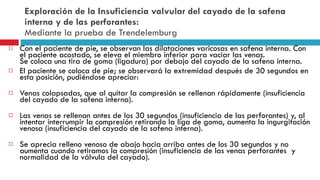 Exploración de la Insuficiencia valvular del cayado de la safena interna y de las perforantes:  Mediante la prueba de Trendelemburg  Con el paciente de pie, se observan las dilataciones varicosas en safena interna. Con el paciente acostado, se eleva el miembro inferior para vaciar las venas. Se coloca una tira de goma (ligadura) por debajo del cayado de la safena interna.  El paciente se coloca de pie; se observará la extremidad después de 30 segundos en esta posición, pudiéndose apreciar: Venas colapsadas, que al quitar la compresión se rellenan rápidamente (insuficiencia del cayado de la safena interna). Las venas se rellenan antes de los 30 segundos (insuficiencia de las perforantes) y, al intentar interrumpir la compresión retirando la liga de goma, aumenta la ingurgitación venosa (insuficiencia del cayado de la safena interna). Se aprecia relleno venoso de abajo hacia arriba antes de los 30 segundos y no aumenta cuando retiramos la compresión (insuficiencia de las venas perforantes  y normalidad de la válvula del cayado).  