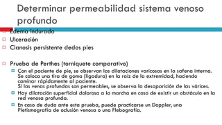 Determinar permeabilidad sistema venoso profundo Edema indurado Ulceraci ó n  Cianosis persistente dedos pies Prueba de Perthes (torniquete comparativo) Con el paciente de pie, se observan las dilataciones varicosas en la safena interna. Se coloca una tira de goma (ligadura) en la raíz de la extremidad, haciendo caminar rápidamente al paciente. Si las venas profundas son permeables, se observa la desaparición de las várices. Hay dilatación superficial dolorosa a la marcha en caso de existir un obstáculo en la red venosa profunda. En caso de duda ante esta prueba, puede practicarse un Doppler, una Pletismografía de oclusión venosa o una Flebografía.  