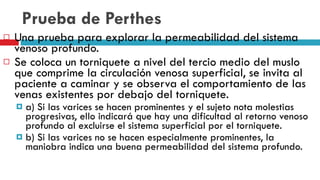 Prueba de Perthes Una prueba para explorar la permeabilidad del sistema venoso profundo.  Se coloca un torniquete a nivel del tercio medio del muslo que comprime la circulación venosa superficial, se invita al paciente a caminar y se observa el comportamiento de las venas existentes por debajo del torniquete.  a) Si las varices se hacen prominentes y el sujeto nota molestias progresivas, ello indicará que hay una dificultad al retorno venoso profundo al excluirse el sistema superficial por el torniquete.  b) Si las varices no se hacen especialmente prominentes, la maniobra indica una buena permeabilidad del sistema profundo.  