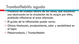 Tromboflebitis aguda Presencia de trombos dentro de las venas, que ocasionan una obstrucción en la circulaci ó n de la sangre por ellas, pudiendo inflamarse el area afectada.  El grado de la inflamación puede variar.  Clinica: hinchazón, enrojecimiento, calor y sensibilidad en el lugar.  Flebotrombosis / Tromboflebitis  