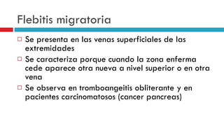 Flebitis migratoria Se presenta en las venas superficiales de las extremidades Se caracteriza porque cuando la zona enferma cede aparece otra nueva a nivel superior o en otra vena Se observa en tromboangeitis obliterante y en pacientes carcinomatosos (cancer pancreas) 