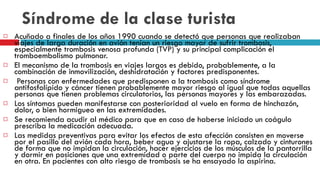 Síndrome de la clase turista Acuñado a finales de los años 1990 cuando se detectó que personas que realizaban viajes de larga duración en avión tenían un riesgo mayor de sufrir trombosis, especialmente trombosis venosa profunda (TVP) y su principal complicación el tromboembolismo pulmonar. El mecanismo de la trombosis en viajes largos es debido, probablemente, a la combinación de inmovilización, deshidratación y factores predisponentes. Personas con enfermedades que predisponen a la trombosis como síndrome antifosfolípido y cáncer tienen probablemente mayor riesgo al igual que todas aquellas personas que tienen problemas circulatorios, las personas mayores y las embarazadas. Los síntomas pueden manifestarse con posterioridad al vuelo en forma de hinchazón, dolor, o bien hormigueo en las extremidades.  Se recomienda acudir al médico para que en caso de haberse iniciado un coágulo prescriba la medicación adecuada. Las medidas preventivas para evitar los efectos de esta afección consisten en moverse por el pasillo del avión cada hora, beber agua y ajustarse la ropa, calzado y cinturones de forma que no impidan la circulación, hacer ejercicios de los músculos de la pantorrilla y dormir en posiciones que una extremidad o parte del cuerpo no impida la circulación en otra. En pacientes con alto riesgo de trombosis se ha ensayado la aspirina. 