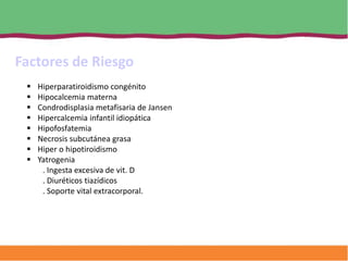 Factores de Riesgo
    Hiperparatiroidismo congénito
    Hipocalcemia materna
    Condrodisplasia metafisaria de Jansen
    Hipercalcemia infantil idiopática
    Hipofosfatemia
    Necrosis subcutánea grasa
    Hiper o hipotiroidismo
    Yatrogenia
      . Ingesta excesiva de vit. D
      . Diuréticos tiazídicos
      . Soporte vital extracorporal.
 