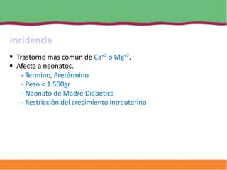 Incidencia
 Trastorno mas común de Ca+2 o Mg+2.
 Afecta a neonatos.
    - Termino, Pretérmino
    - Peso < 1.500gr
    - Neonato de Madre Diabética
    - Restricción del crecimiento intrauterino
 