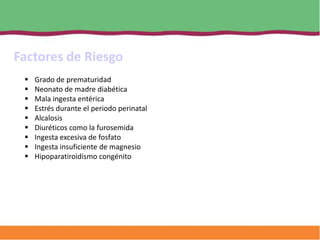 Factores de Riesgo
    Grado de prematuridad
    Neonato de madre diabética
    Mala ingesta entérica
    Estrés durante el periodo perinatal
    Alcalosis
    Diuréticos como la furosemida
    Ingesta excesiva de fosfato
    Ingesta insuficiente de magnesio
    Hipoparatiroidismo congénito
 