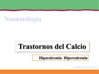 Neonatología



    Trastornos del Calcio
           Hipocalcemia- Hipercalcemia

                              Jennifer Cañarte Mero
 