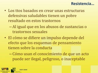 Resistencia…
• Los ttos basados en crear unas estructuras
• Los ttos basados en crear unas estructuras
defensivas saludables tienen un pobre
resultado en estos trastornos
resultado en estos trastornos
– Al igual que en los abusos de sustancias o
trastornos sexuales
trastornos sexuales
• El cómo se difiere un impulso depende del
f t l d i t
efecto que los esquemas de pensamiento
tienen sobre la conducta
– Cómo usan el conocimiento de que un acto
puede ser ilegal, peligroso, o inaceptable
2007-2009
 
