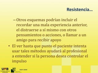 Resistencia…
Resistencia…
– Otros esquemas podrían incluir el
Otros esquemas podrían incluir el
recordar una mala experiencia anterior,
el distraerse a sí mismo con otros
pensamientos o acciones, o llamar a un
amigo para recibir apoyo
g p p y
• El ver hasta que punto el paciente intenta
usar tales métodos ayudará al profesional
usar tales métodos ayudará al profesional
a entender si la persona desea controlar el
impulso
2007-2009
p
 