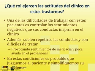 ¿Qué rol ejercen las actitudes del clínico en
?
estos trastornos?
• Una de las dificultades de trabajar con estos
• Una de las dificultades de trabajar con estos
pacientes es controlar los sentimientos
negativos que sus conductas inspiran en el
negativos que sus conductas inspiran en el
clínico
• Además, suelen repetirse las conductas y son
Además, suelen repetirse las conductas y son
difíciles de tratar
– Provocando sentimientos de ineficacia y poca
y p
ayuda en el profesional
• En estas condiciones es probable que
2007-2009
juzguemos al paciente y simplifiquemos su
problema
 