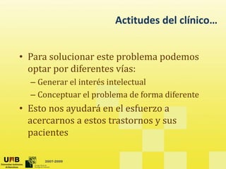 Actitudes del clínico…
• Para solucionar este problema podemos
optar por diferentes vías:
p p
– Generar el interés intelectual
– Conceptuar el problema de forma diferente
Conceptuar el problema de forma diferente
• Esto nos ayudará en el esfuerzo a
acercarnos a estos trastornos y sus
acercarnos a estos trastornos y sus
pacientes
2007-2009
 