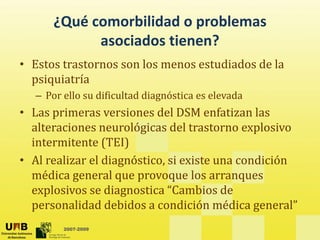 ¿Qué comorbilidad o problemas
asociados tienen?
• Estos trastornos son los menos estudiados de la
psiquiatría
– Por ello su dificultad diagnóstica es elevada
• Las primeras versiones del DSM enfatizan las
alteraciones neurológicas del trastorno explosivo
intermitente (TEI)
• Al realizar el diagnóstico, si existe una condición
édi l l
médica general que provoque los arranques
explosivos se diagnostica “Cambios de
personalidad debidos a condición médica general”
2007-2009
personalidad debidos a condición médica general
 