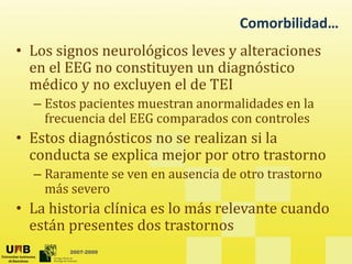 Comorbilidad…
• Los signos neurológicos leves y alteraciones
en el EEG no constituyen un diagnóstico
y g
médico y no excluyen el de TEI
– Estos pacientes muestran anormalidades en la
frecuencia del EEG comparados con controles
• Estos diagnósticos no se realizan si la
d t li j t t t
conducta se explica mejor por otro trastorno
– Raramente se ven en ausencia de otro trastorno
más severo
más severo
• La historia clínica es lo más relevante cuando
están presentes dos trastornos
2007-2009
están presentes dos trastornos
 
