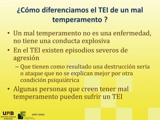 ¿Cómo diferenciamos el TEI de un mal
?
temperamento ?
• Un mal temperamento no es una enfermedad
Un mal temperamento no es una enfermedad,
no tiene una conducta explosiva
• En el TEI existen episodios severos de
En el TEI existen episodios severos de
agresión
– Que tienen como resultado una destrucción seria
Que t e e co o esu tado u a dest ucc ó se a
o ataque que no se explican mejor por otra
condición psiquiátrica
• Algunas personas que creen tener mal
temperamento pueden sufrir un TEI
2007-2009
 