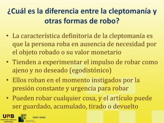 ¿Cuál es la diferencia entre la cleptomanía y
otras formas de robo?
• La característica definitoria de la cleptomanía es
• La característica definitoria de la cleptomanía es
que la persona roba en ausencia de necesidad por
el objeto robado o su valor monetario
el objeto robado o su valor monetario
• Tienden a experimentar el impulso de robar como
ajeno y no deseado (egodistónico)
ajeno y no deseado (egodistónico)
• Ellos roban en el momento instigados por la
presión constante y urgencia para robar
presión constante y urgencia para robar
• Pueden robar cualquier cosa, y el artículo puede
ser guardado acumulado tirado o devuelto
2007-2009
ser guardado, acumulado, tirado o devuelto
 