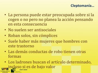 Cleptomanía…
• La persona puede estar preocupada sobre si la
cogen o no pero no planea la acción pensando
coge o o pe o o p a ea a acc ó pe sa do
en esta consecuencia
• No suelen ser antisociales
• Roban solos, sin cómplices
• Suele haber más mujeres que hombres con
Suele haber más mujeres que hombres con
este trastorno
• Las demás conductas de robo tienen otras
Las demás conductas de robo tienen otras
formas
• Los ladrones buscan el artículo determinado
2007-2009
Los ladrones buscan el artículo determinado,
incluso si es de bajo valor
 