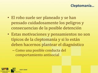 Cleptomanía…
• El robo suele ser planeado y se han
pensado cuidadosamente los peligros y
consecuencias de la posible detención
• Estas motivaciones y pensamientos no son
típicos de la cleptomanía y si lo están
y
deben hacernos plantear el diagnóstico
– Como una posible conducta del
p
comportamiento antisocial
2007-2009
 
