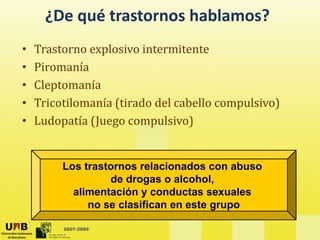 ¿De qué trastornos hablamos?
• Trastorno explosivo intermitente
• Piromanía
Piromanía
• Cleptomanía
• Tricotilomanía (tirado del cabello compulsivo)
• Tricotilomanía (tirado del cabello compulsivo)
• Ludopatía (Juego compulsivo)
Los trastornos relacionados con abuso
de drogas o alcohol,
alimentación y conductas sexuales
no se clasifican en este grupo
2007-2009
no se clasifican en este grupo
 