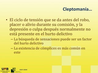 Cleptomanía…
Cleptomanía…
• El ciclo de tensión que se da antes del robo,
El ciclo de tensión que se da antes del robo,
placer o alivio durante su comisión, y la
depresión o culpa después normalmente no
p p p
está presente en el hurto delictivo
– La búsqueda de sensaciones puede ser un factor
del hurto delictivo
– La existencia de cómplices es más común en
este
este
2007-2009
 