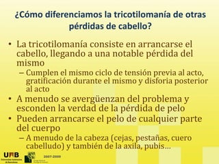 ¿Cómo diferenciamos la tricotilomanía de otras
é did d b ll ?
pérdidas de cabello?
• La tricotilomanía consiste en arrancarse el
La tricotilomanía consiste en arrancarse el
cabello, llegando a una notable pérdida del
mismo
C l l i i l d ió i l
– Cumplen el mismo ciclo de tensión previa al acto,
gratificación durante el mismo y disforia posterior
al acto
• A menudo se avergüenzan del problema y
esconden la verdad de la pérdida de pelo
• P eden arrancarse el pelo de c alq ier parte
• Pueden arrancarse el pelo de cualquier parte
del cuerpo
– A menudo de la cabeza (cejas, pestañas, cuero
2007-2009
e udo de a cabe a (cejas, pesta as, cue o
cabelludo) y también de la axila, pubis…
 