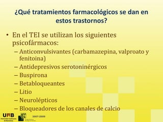 ¿Qué tratamientos farmacológicos se dan en
estos trastornos?
• En el TEI se utilizan los siguientes
• En el TEI se utilizan los siguientes
psicofármacos:
– Anticonvulsivantes (carbamazepina valproato y
Anticonvulsivantes (carbamazepina, valproato y
fenitoina)
– Antidepresivos serotoninérgicos
p g
– Buspirona
– Betabloqueantes
– Litio
– Neurolépticos
2007-2009
– Bloqueadores de los canales de calcio
 
