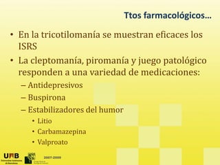 Ttos farmacológicos…
• En la tricotilomanía se muestran eficaces los
ISRS
ISRS
• La cleptomanía, piromanía y juego patológico
responden a na ariedad de medicaciones
responden a una variedad de medicaciones:
– Antidepresivos
– Buspirona
– Estabilizadores del humor
• Litio
• Carbamazepina
• Valproato
2007-2009
• Valproato
 