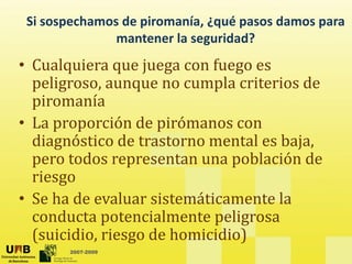 Si sospechamos de piromanía, ¿qué pasos damos para
mantener la seguridad?
mantener la seguridad?
• Cualquiera que juega con fuego es
peligroso, aunque no cumpla criterios de
piromanía
• La proporción de pirómanos con
diagnóstico de trastorno mental es baja,
pero todos representan una población de
riesgo
• Se ha de evaluar sistemáticamente la
conducta potencialmente peligrosa
2007-2009
(suicidio, riesgo de homicidio)
 