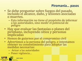Piromanía… pasos
• Se debe preguntar sobre fuegos del pasado,
incluido el alcance, daño, y lesiones asociadas
o muertes
o muertes.
– Esta información no tiene el propósito de informar
a las autoridades, sino medir el potencial de
peligro
peligro
• Hay que evaluar las fantasías o planes del
pirómano, incluyendo sitios y personas
implicadas
implicadas
• Hemos de guiarnos por el compromiso civil
• Advertimos a la persona del peligro, e intentamos
b i i d l
obtener su consentimiento para adoptar las
medidas necesarias:
– Avisar a las autoridades
l
2007-2009
– Poner vigilancia…
 