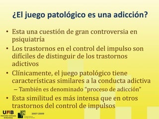 ¿El juego patológico es una adicción?
¿El juego patológico es una adicción?
• Esta una cuestión de gran controversia en
g
psiquiatría
• Los trastornos en el control del impulso son
p
difíciles de distinguir de los trastornos
adictivos
• Clínicamente, el juego patológico tiene
características similares a la conducta adictiva
– También es denominado “proceso de adicción”
• Esta similitud es más intensa que en otros
2007-2009
trastornos del control de impulsos
 