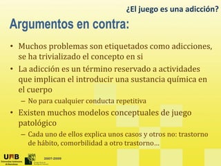 ¿El juego es una adicción?
• Muchos problemas son etiquetados como adicciones
Muchos problemas son etiquetados como adicciones,
se ha trivializado el concepto en si
• La adicción es un término reservado a actividades
La adicción es un término reservado a actividades
que implican el introducir una sustancia química en
el cuerpo
– No para cualquier conducta repetitiva
• Existen muchos modelos conceptuales de juego
patológico
– Cada uno de ellos explica unos casos y otros no: trastorno
de hábito comorbilidad a otro trastorno
2007-2009
de hábito, comorbilidad a otro trastorno…
 