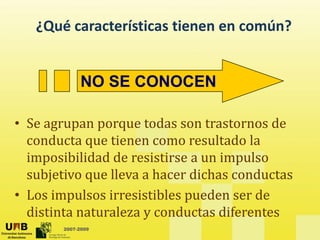 ¿Qué características tienen en común?
NO SE CONOCEN
• Se agrupan porque todas son trastornos de
d t ti lt d l
conducta que tienen como resultado la
imposibilidad de resistirse a un impulso
bj ti ll h di h d t
subjetivo que lleva a hacer dichas conductas
• Los impulsos irresistibles pueden ser de
2007-2009
distinta naturaleza y conductas diferentes
 