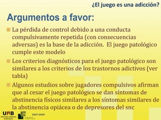 ¿El juego es una adicción?
La pérdida de control debido a una conducta
compulsivamente repetida (con consecuencias
adversas) es la base de la adicción. El juego patológico
cumple este modelo
cumple este modelo
Los criterios diagnósticos para el juego patológico son
similares a los criterios de los trastornos adictivos (ver
similares a los criterios de los trastornos adictivos (ver
tabla)
Algunos estudios sobre jugadores compulsivos afirman
Algunos estudios sobre jugadores compulsivos afirman
que al cesar el juego patológico se dan síntomas de
abstinencia físicos similares a los síntomas similares de
2007-2009
la abstinencia opiácea o de depresores del snc
 