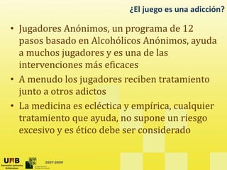 ¿El juego es una adicción?
• Jugadores Anónimos, un programa de 12
pasos basado en Alcohólicos Anónimos, ayuda
a muchos jugadores y es una de las
intervenciones más eficaces
• A menudo los jugadores reciben tratamiento
junto a otros adictos
• La medicina es ecléctica y empírica, cualquier
tratamiento que ayuda, no supone un riesgo
q y , p g
excesivo y es ético debe ser considerado
2007-2009
 