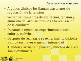 Características comunes…
• Algunos clínicos los llaman trastornos de
• Algunos clínicos los llaman trastornos de
regulación de la tensión
• Se dan sentimientos de excitación tensión y
• Se dan sentimientos de excitación, tensión y
aumento del arousal previos a la realización
de la conducta
de la conducta
• Durante la misma se experimenta placer,
euforia, o alivio
,
• Después de realizarla se experimenta disforia
y culpa en mayor o menor intensidad
y p y
• Tienden a actuar sin pensar y muchos de ellos
son alexitímicos
2007-2009
 