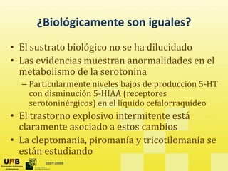 ¿Biológicamente son iguales?
¿Biológicamente son iguales?
• El sustrato biológico no se ha dilucidado
El sustrato biológico no se ha dilucidado
• Las evidencias muestran anormalidades en el
metabolismo de la serotonina
metabolismo de la serotonina
– Particularmente niveles bajos de producción 5‐HT
con disminución 5‐HIAA (receptores
( p
serotoninérgicos) en el líquido cefalorraquídeo
• El trastorno explosivo intermitente está
claramente asociado a estos cambios
• La cleptomania, piromanía y tricotilomanía se
2007-2009
están estudiando
 