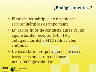 ¿Biológicamente…?
• El rol de los subtipos de receptores
p p
serotoninérgicos es importante
• En varios tipos de conducta agresiva los
En varios tipos de conducta agresiva los
agonistas del receptor 5‐HT1A y
antagonistas del 5‐HT2 reducen los
antagonistas del 5 HT2 reducen los
síntomas
• No está claro por qué algunos de estos
• No está claro por qué algunos de estos
trastornos muestran una base
neurobiológica similar
2007-2009
neurobiológica similar
 