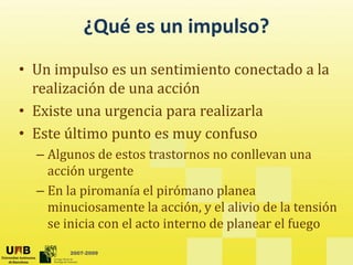 ¿Qué es un impulso?
• Un impulso es un sentimiento conectado a la
p
realización de una acción
• Existe una urgencia para realizarla
Existe una urgencia para realizarla
• Este último punto es muy confuso
Al d t t t ll
– Algunos de estos trastornos no conllevan una
acción urgente
En la piromanía el pirómano planea
– En la piromanía el pirómano planea
minuciosamente la acción, y el alivio de la tensión
se inicia con el acto interno de planear el fuego
2007-2009
se inicia con el acto interno de planear el fuego
 