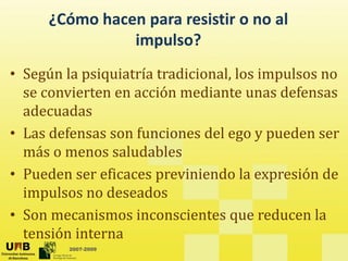 ¿Cómo hacen para resistir o no al
impulso?
impulso?
• Según la psiquiatría tradicional los impulsos no
• Según la psiquiatría tradicional, los impulsos no
se convierten en acción mediante unas defensas
adecuadas
adecuadas
• Las defensas son funciones del ego y pueden ser
á l d bl
más o menos saludables
• Pueden ser eficaces previniendo la expresión de
impulsos no deseados
• Son mecanismos inconscientes que reducen la
2007-2009
tensión interna
 