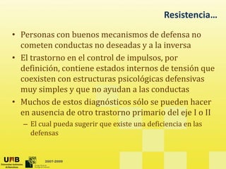 Resistencia…
• Personas con buenos mecanismos de defensa no
cometen conductas no deseadas y a la inversa
y
• El trastorno en el control de impulsos, por
definición, contiene estados internos de tensión que
q
coexisten con estructuras psicológicas defensivas
muy simples y que no ayudan a las conductas
• Muchos de estos diagnósticos sólo se pueden hacer
en ausencia de otro trastorno primario del eje I o II
– El cual pueda sugerir que existe una deficiencia en las
defensas
2007-2009
 