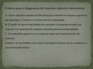Criterios para el diagnostico del trastorno explosivo intermitente:

A. Varios episodios aislados de dificultad para controlar los impulsos agresivos,
que dan lugar a violencia o a destrucción de la propiedad.
B. El grado de agresividad durante los episodios es desproporcionado con
respecto a la intensidad de cualquier estresante psicosocial precipitante.
C. Los episodios agresivos no se explican mejor por la presencia de otro
trastorno
mental, y no son debidos a los efectos fisiológicos directos de una sustancia o a
una enfermedad médica
 
