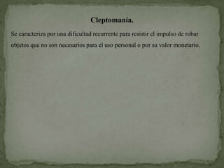Cleptomanía.
Se caracteriza por una dificultad recurrente para resistir el impulso de robar
objetos que no son necesarios para el uso personal o por su valor monetario.
 