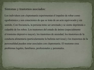 Síntomas y trastornos asociados:

Los individuos con cleptomanía experimentan el impulso de robar como
egodistónico y son conscientes de que se trata de un acto equivocado y sin
sentido. Con frecuencia, la persona teme ser arrestada y se siente deprimida o
culpable de los robos. Los trastornos del estado de ánimo (especialmente
el trastorno depresivo mayor), los trastornos de ansiedad, los trastornos de la
conducta alimentaria (particularmente la bulimia nerviosa) y los trastornos de la
personalidad pueden estar asociados con cleptomanía. El trastorno crea
problemas legales, familiares, profesionales y personales.
 