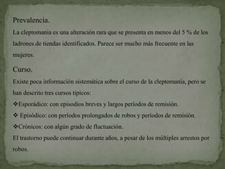 Prevalencia.
La cleptomanía es una alteración rara que se presenta en menos del 5 % de los
ladrones de tiendas identificados. Parece ser mucho más frecuente en las
mujeres.

Curso.
Existe poca información sistemática sobre el curso de la cleptomanía, pero se
han descrito tres cursos típicos:
Esporádico: con episodios breves y largos períodos de remisión.
 Episódico: con períodos prolongados de robos y períodos de remisión.
Crónicos: con algún grado de fluctuación.
El trastorno puede continuar durante años, a pesar de los múltiples arrestos por
robos.
 