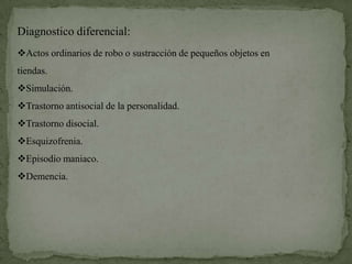 Diagnostico diferencial:
Actos ordinarios de robo o sustracción de pequeños objetos en
tiendas.
Simulación.
Trastorno antisocial de la personalidad.
Trastorno disocial.
Esquizofrenia.
Episodio maniaco.
Demencia.
 