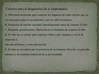 Criterios para el diagnostico de la cleptomanía:
A. Dificultad recurrente para controlar los impulsos de robar objetos que no
son necesarios para el uso personal o por su valor económico.
B. Sensación de tensión creciente inmediatamente antes de cometer el robo.
C. Bienestar, gratificación o liberación en el momento de cometer el robo.
D. El robo no se comete para expresar cólera o por venganza y no es en
respuesta a
una idea delirante o a una alucinación.
E. El robo no se explica por la presencia de un trastorno disocial, un episodio
maníaco o un trastorno antisocial de la personalidad.
 