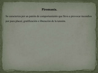 Piromanía.

Se caracteriza por un patrón de comportamiento que lleva a provocar incendios
por puro placer, gratificación o liberación de la tensión.
 