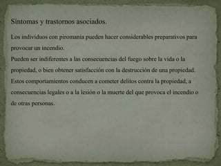 Síntomas y trastornos asociados.

Los individuos con piromanía pueden hacer considerables preparativos para
provocar un incendio.
Pueden ser indiferentes a las consecuencias del fuego sobre la vida o la
propiedad, o bien obtener satisfacción con la destrucción de una propiedad.
Estos comportamientos conducen a cometer delitos contra la propiedad, a
consecuencias legales o a la lesión o la muerte del que provoca el incendio o
de otras personas.
 