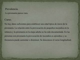 Prevalencia.
La piromanía parece rara.

Curso.
No hay datos suficientes para establecer una edad típica de inicio de la
piromanía. La relación entre la provocación de pequeños incendios en la
infancia y la piromanía en la etapa adulta no ha sido documentada. En las
personas con piromanía la provocación de incendios es episódica y su
frecuencia puede aumentar o disminuir. Se desconoce el curso longitudinal.
 